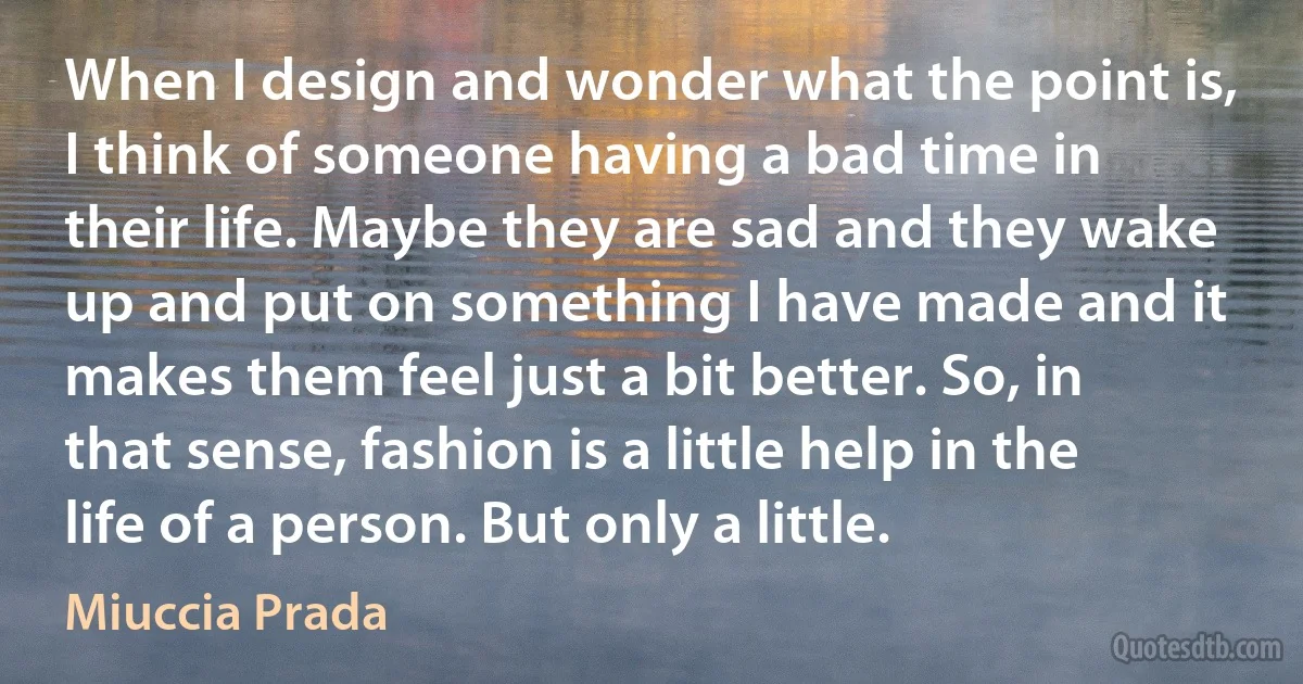 When I design and wonder what the point is, I think of someone having a bad time in their life. Maybe they are sad and they wake up and put on something I have made and it makes them feel just a bit better. So, in that sense, fashion is a little help in the life of a person. But only a little. (Miuccia Prada)