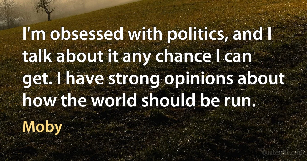 I'm obsessed with politics, and I talk about it any chance I can get. I have strong opinions about how the world should be run. (Moby)