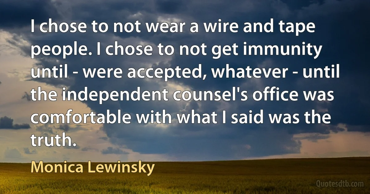 I chose to not wear a wire and tape people. I chose to not get immunity until - were accepted, whatever - until the independent counsel's office was comfortable with what I said was the truth. (Monica Lewinsky)