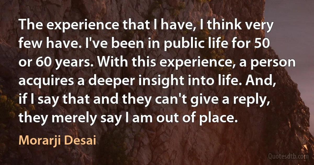 The experience that I have, I think very few have. I've been in public life for 50 or 60 years. With this experience, a person acquires a deeper insight into life. And, if I say that and they can't give a reply, they merely say I am out of place. (Morarji Desai)