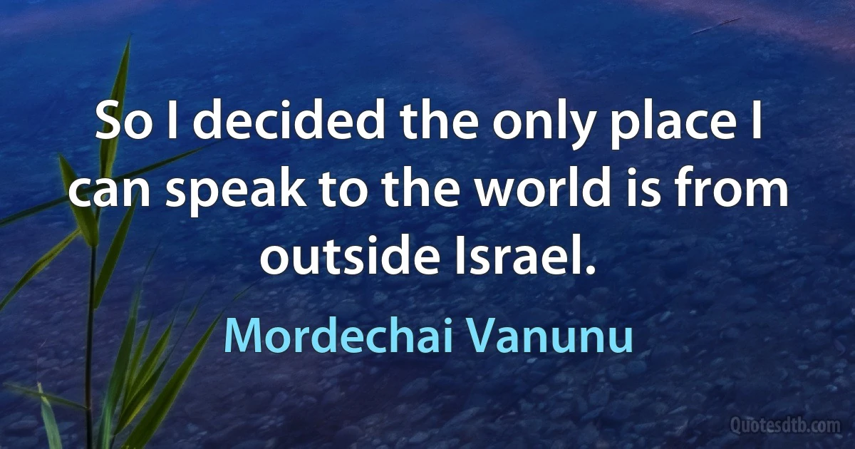 So I decided the only place I can speak to the world is from outside Israel. (Mordechai Vanunu)