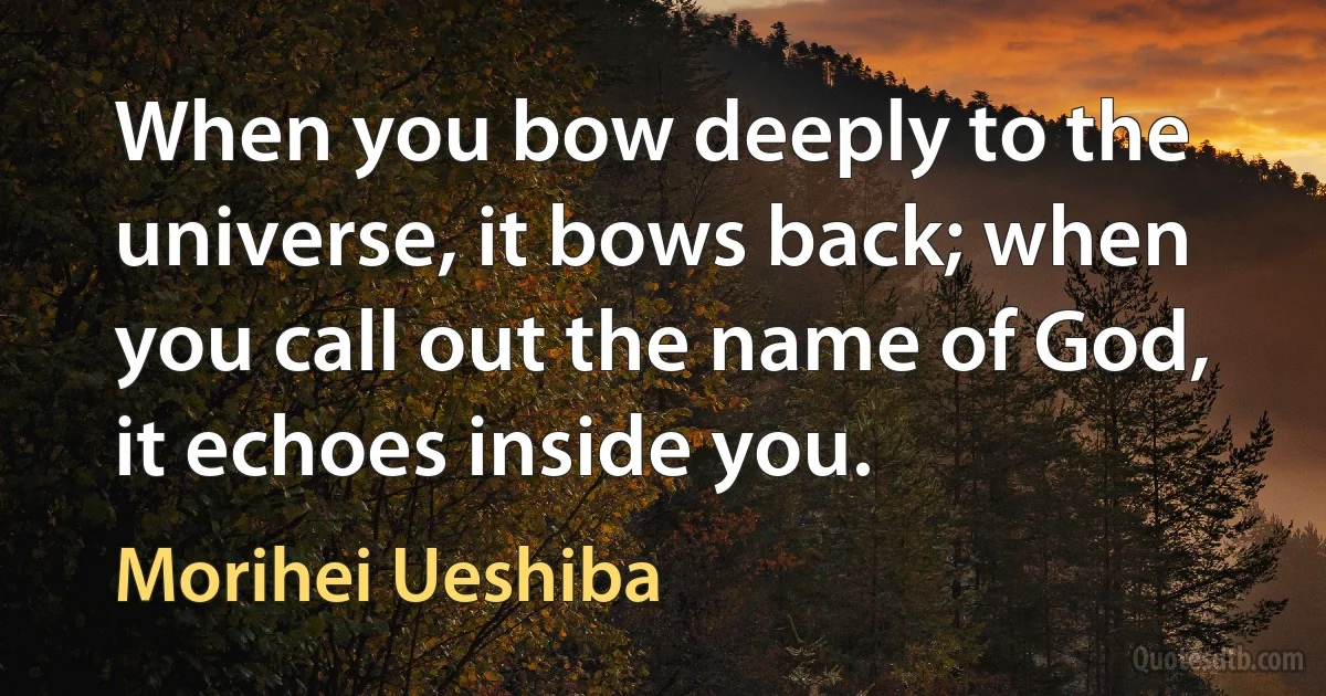 When you bow deeply to the universe, it bows back; when you call out the name of God, it echoes inside you. (Morihei Ueshiba)