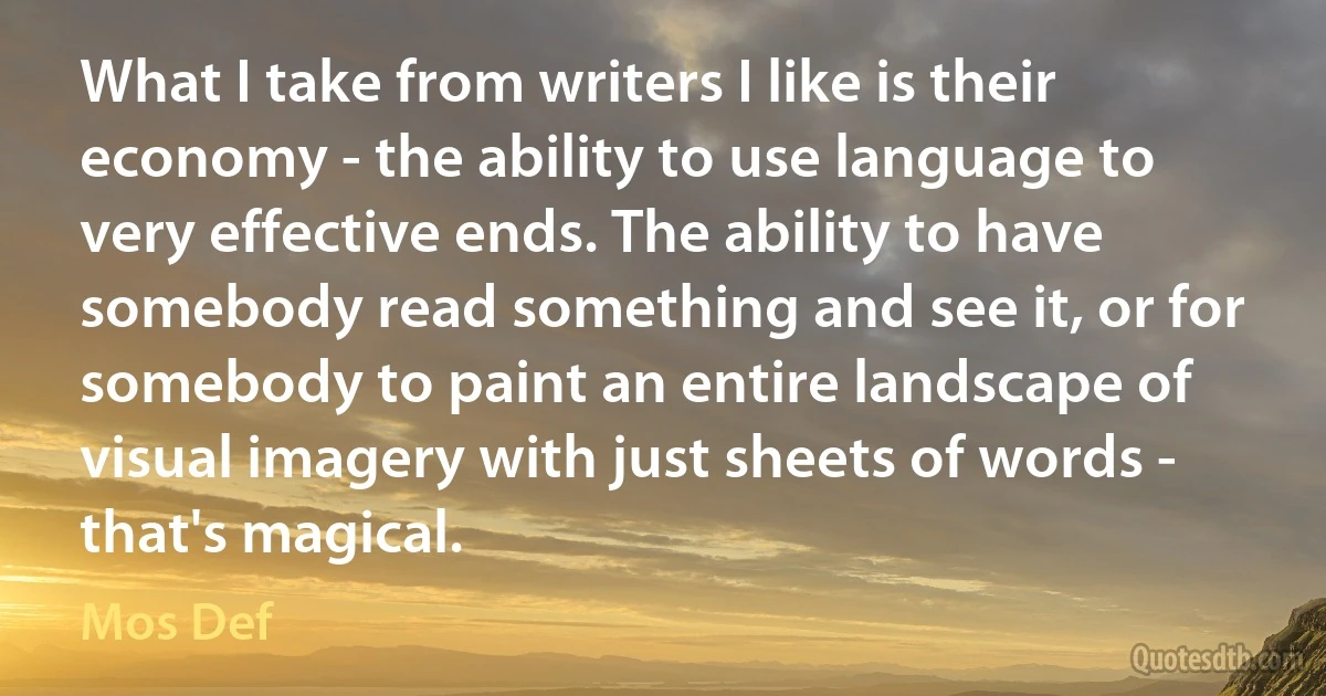 What I take from writers I like is their economy - the ability to use language to very effective ends. The ability to have somebody read something and see it, or for somebody to paint an entire landscape of visual imagery with just sheets of words - that's magical. (Mos Def)