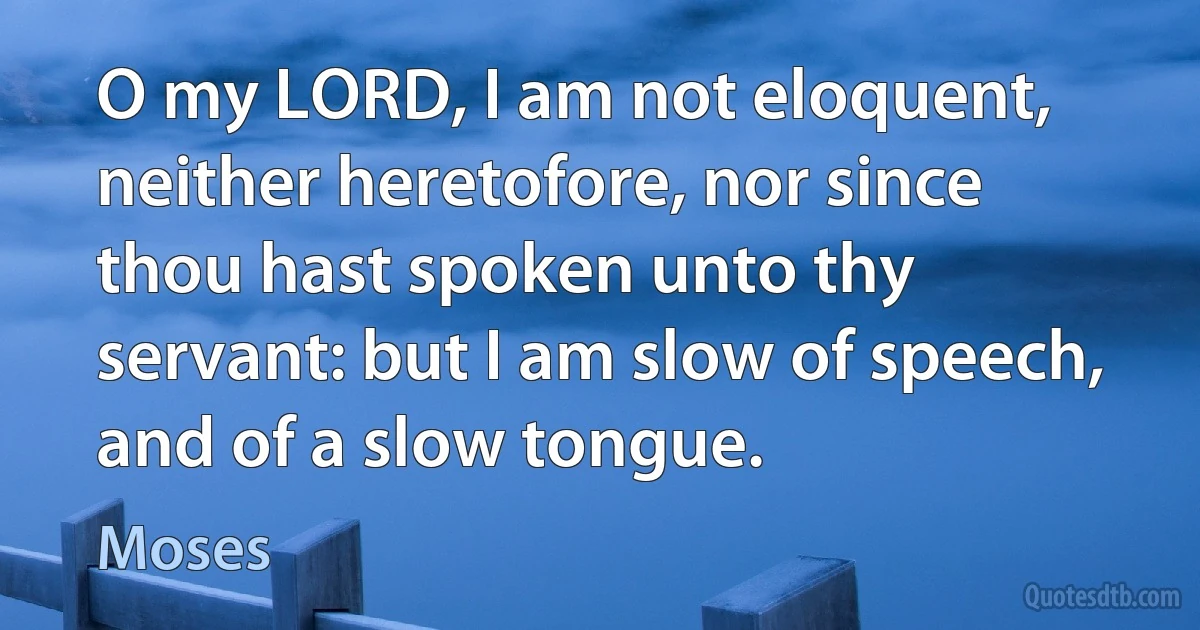 O my LORD, I am not eloquent, neither heretofore, nor since thou hast spoken unto thy servant: but I am slow of speech, and of a slow tongue. (Moses)