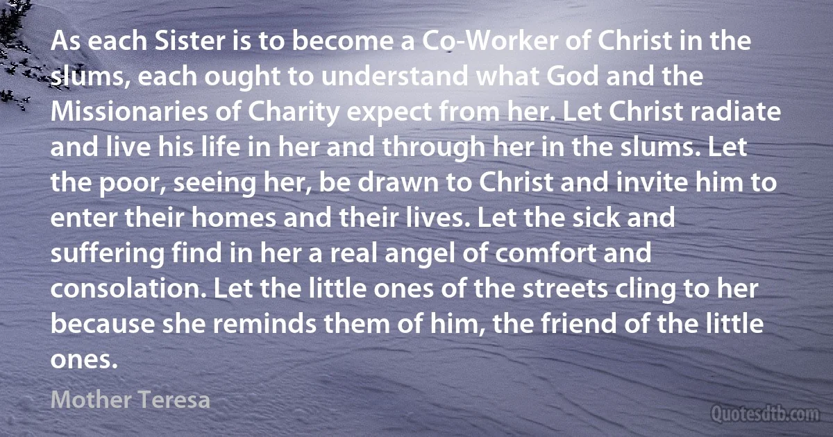 As each Sister is to become a Co-Worker of Christ in the slums, each ought to understand what God and the Missionaries of Charity expect from her. Let Christ radiate and live his life in her and through her in the slums. Let the poor, seeing her, be drawn to Christ and invite him to enter their homes and their lives. Let the sick and suffering find in her a real angel of comfort and consolation. Let the little ones of the streets cling to her because she reminds them of him, the friend of the little ones. (Mother Teresa)