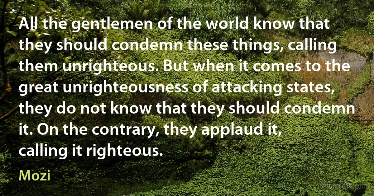 All the gentlemen of the world know that they should condemn these things, calling them unrighteous. But when it comes to the great unrighteousness of attacking states, they do not know that they should condemn it. On the contrary, they applaud it, calling it righteous. (Mozi)