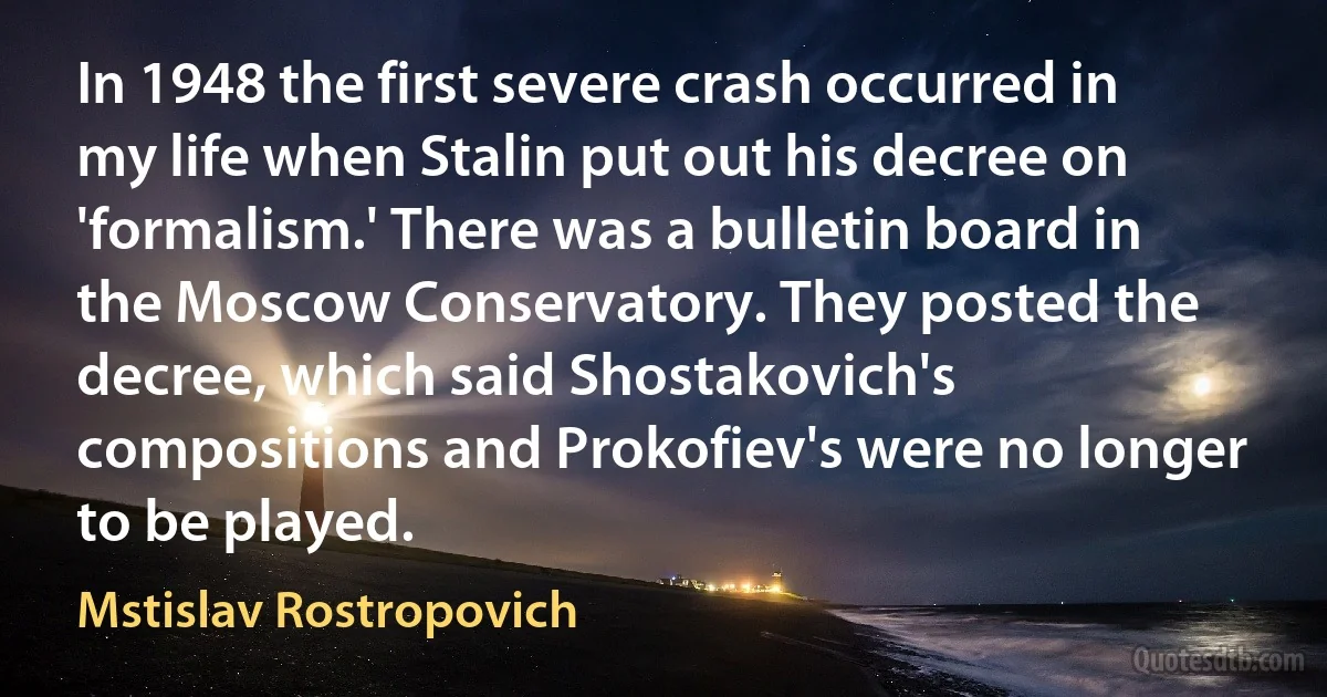 In 1948 the first severe crash occurred in my life when Stalin put out his decree on 'formalism.' There was a bulletin board in the Moscow Conservatory. They posted the decree, which said Shostakovich's compositions and Prokofiev's were no longer to be played. (Mstislav Rostropovich)