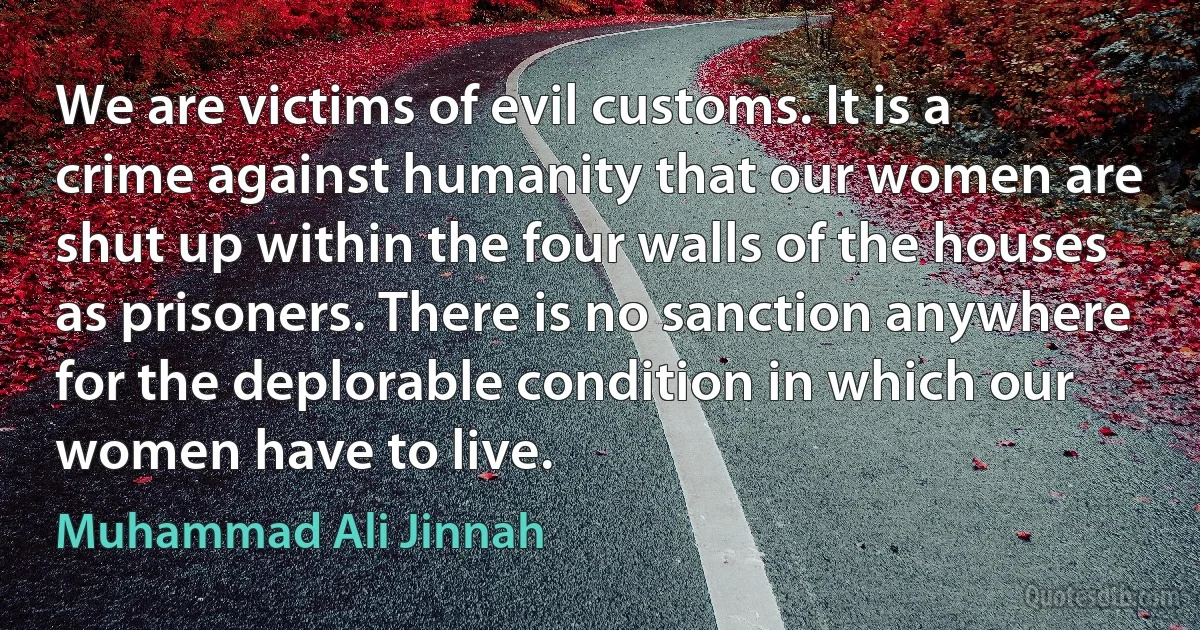 We are victims of evil customs. It is a crime against humanity that our women are shut up within the four walls of the houses as prisoners. There is no sanction anywhere for the deplorable condition in which our women have to live. (Muhammad Ali Jinnah)