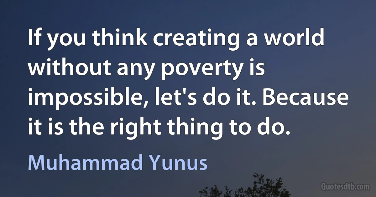 If you think creating a world without any poverty is impossible, let's do it. Because it is the right thing to do. (Muhammad Yunus)