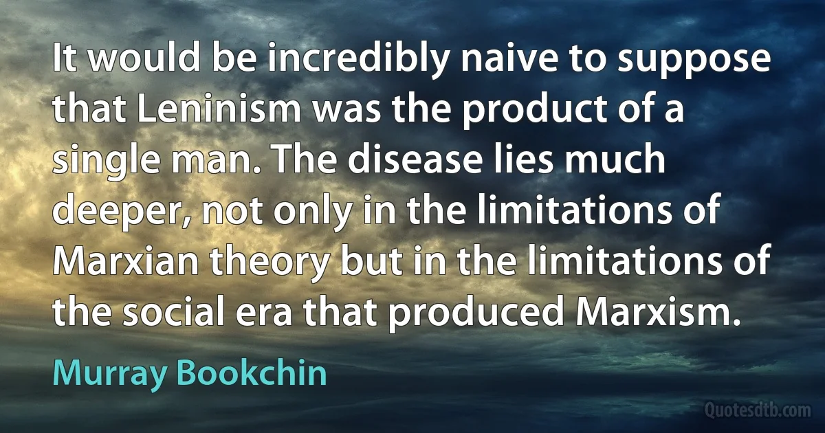 It would be incredibly naive to suppose that Leninism was the product of a single man. The disease lies much deeper, not only in the limitations of Marxian theory but in the limitations of the social era that produced Marxism. (Murray Bookchin)