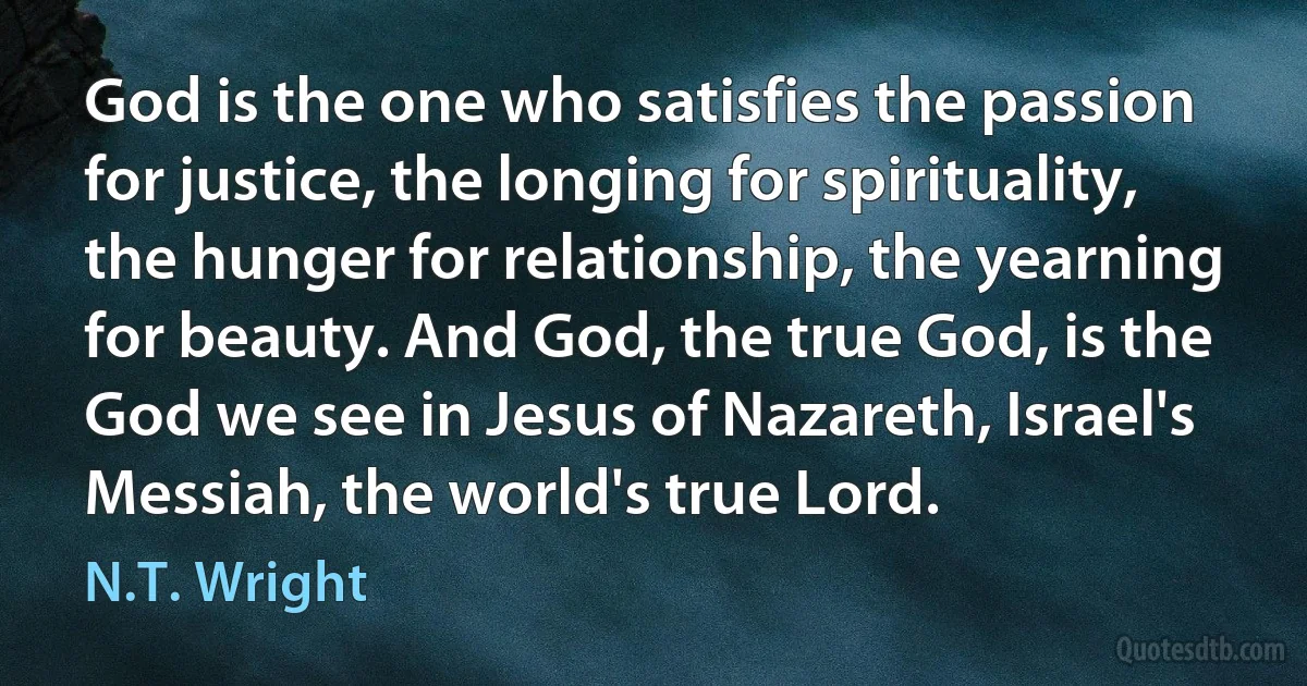 God is the one who satisfies the passion for justice, the longing for spirituality, the hunger for relationship, the yearning for beauty. And God, the true God, is the God we see in Jesus of Nazareth, Israel's Messiah, the world's true Lord. (N.T. Wright)