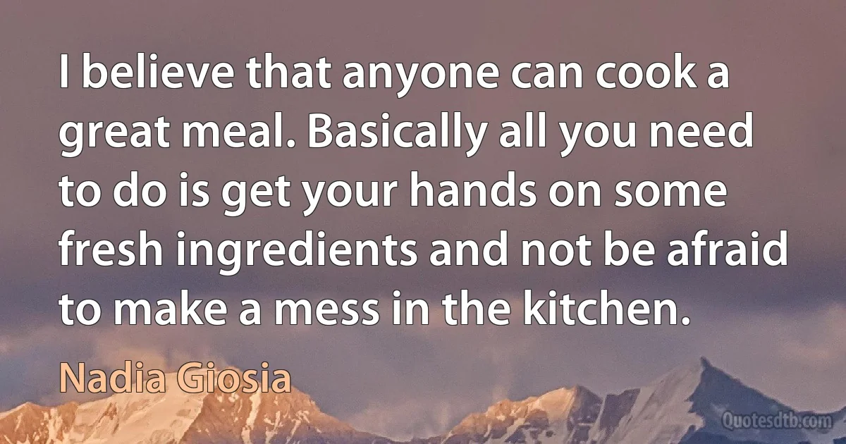 I believe that anyone can cook a great meal. Basically all you need to do is get your hands on some fresh ingredients and not be afraid to make a mess in the kitchen. (Nadia Giosia)