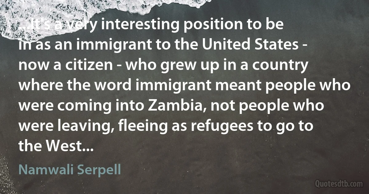 ...It's a very interesting position to be in as an immigrant to the United States - now a citizen - who grew up in a country where the word immigrant meant people who were coming into Zambia, not people who were leaving, fleeing as refugees to go to the West... (Namwali Serpell)