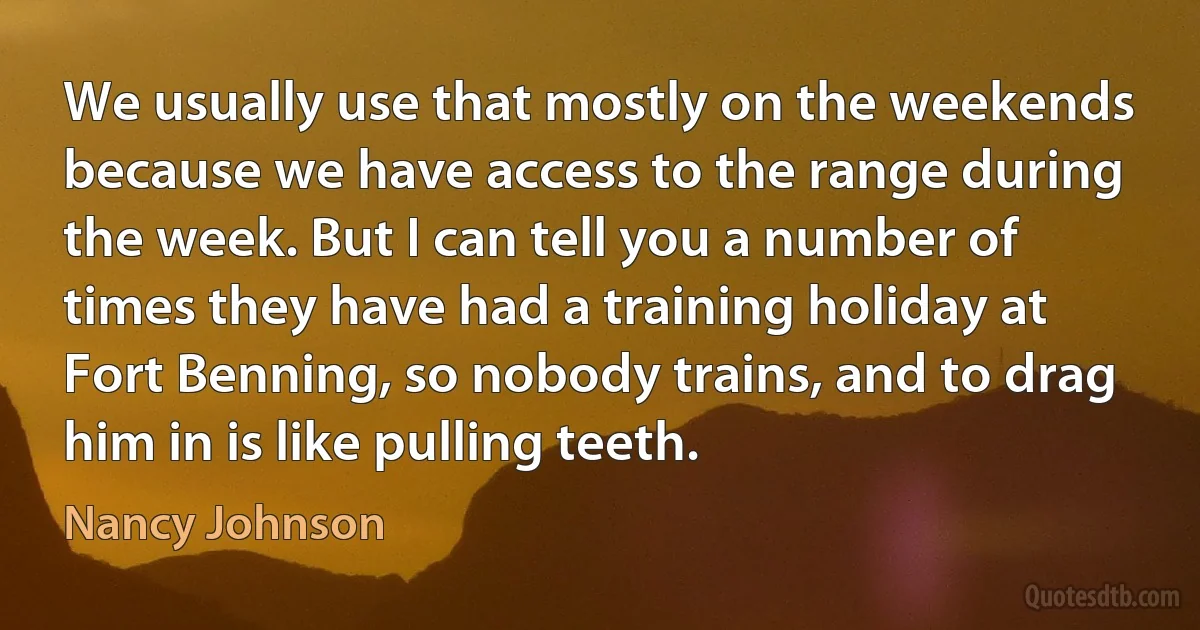 We usually use that mostly on the weekends because we have access to the range during the week. But I can tell you a number of times they have had a training holiday at Fort Benning, so nobody trains, and to drag him in is like pulling teeth. (Nancy Johnson)