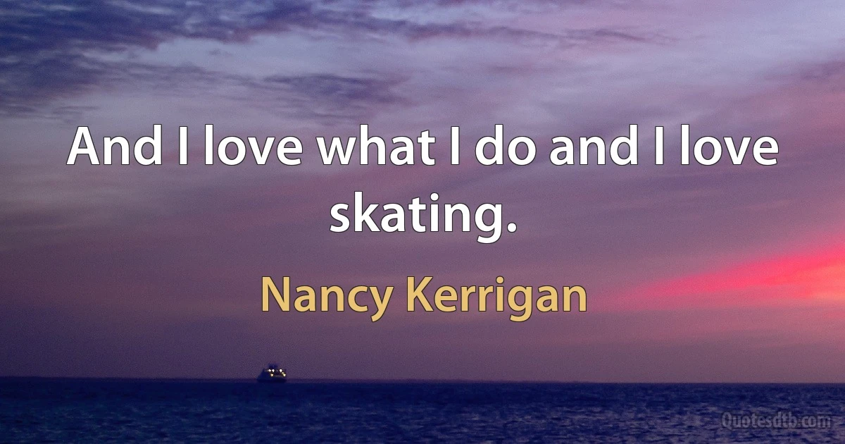 And I love what I do and I love skating. (Nancy Kerrigan)