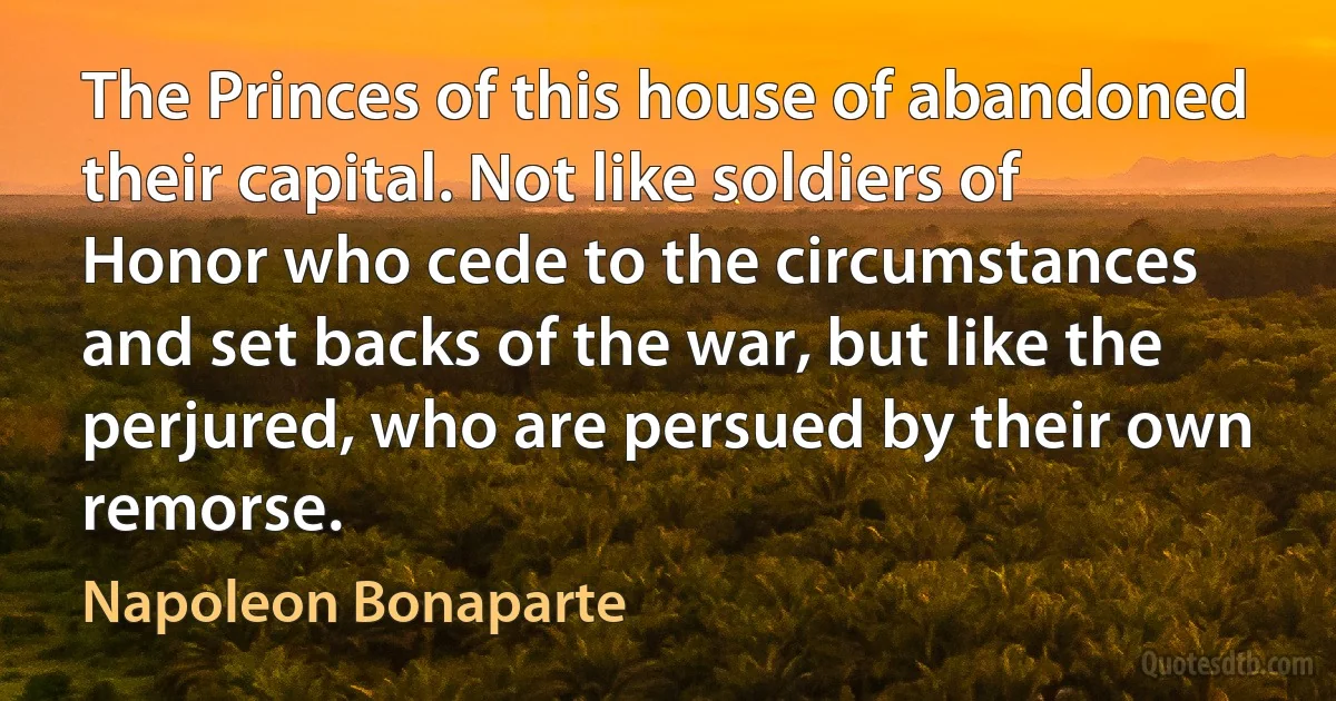 The Princes of this house of abandoned their capital. Not like soldiers of Honor who cede to the circumstances and set backs of the war, but like the perjured, who are persued by their own remorse. (Napoleon Bonaparte)