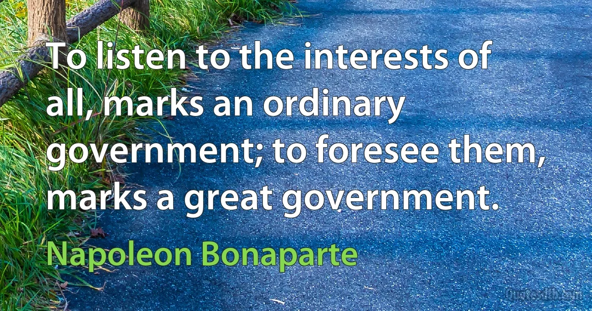 To listen to the interests of all, marks an ordinary government; to foresee them, marks a great government. (Napoleon Bonaparte)