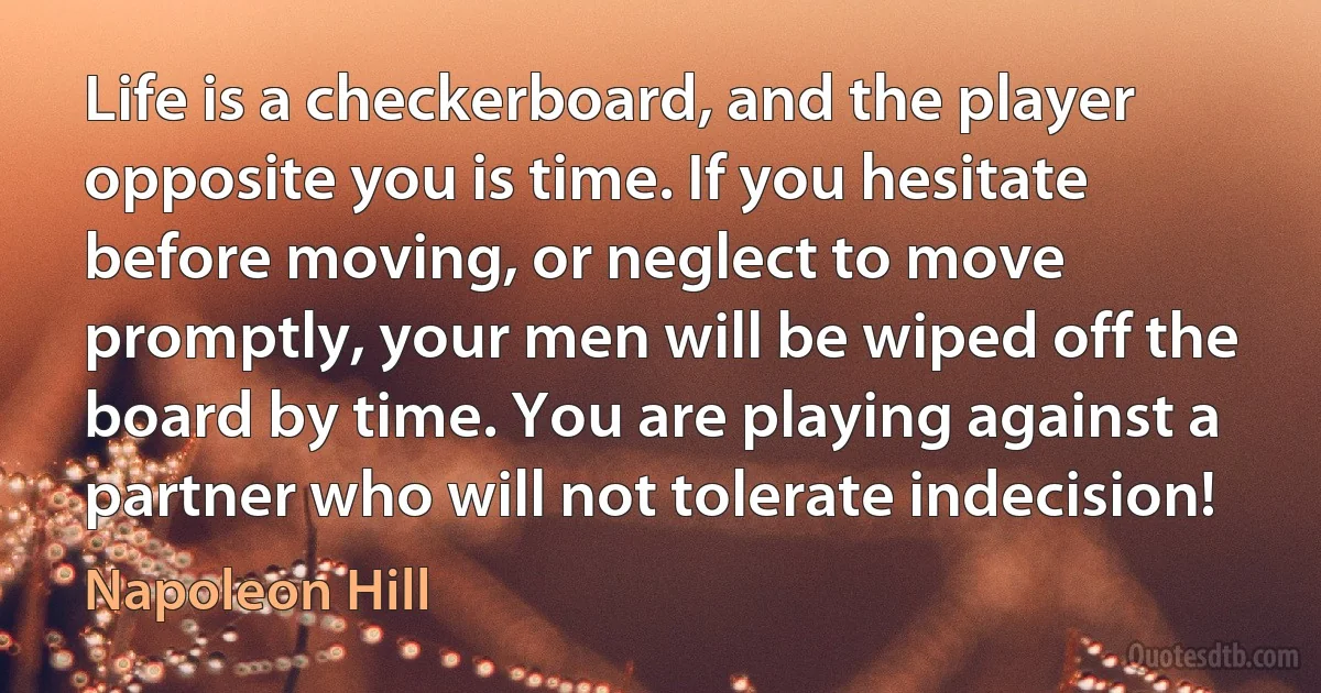 Life is a checkerboard, and the player opposite you is time. If you hesitate before moving, or neglect to move promptly, your men will be wiped off the board by time. You are playing against a partner who will not tolerate indecision! (Napoleon Hill)