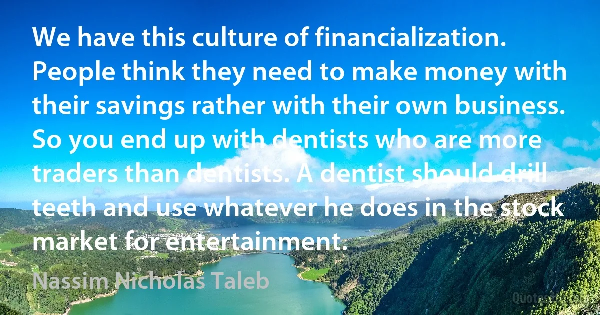 We have this culture of financialization. People think they need to make money with their savings rather with their own business. So you end up with dentists who are more traders than dentists. A dentist should drill teeth and use whatever he does in the stock market for entertainment. (Nassim Nicholas Taleb)