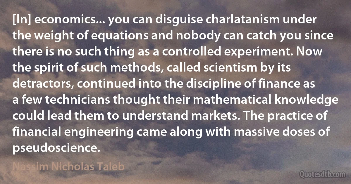 [In] economics... you can disguise charlatanism under the weight of equations and nobody can catch you since there is no such thing as a controlled experiment. Now the spirit of such methods, called scientism by its detractors, continued into the discipline of finance as a few technicians thought their mathematical knowledge could lead them to understand markets. The practice of financial engineering came along with massive doses of pseudoscience. (Nassim Nicholas Taleb)