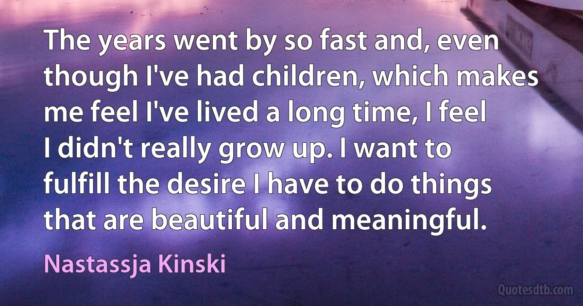 The years went by so fast and, even though I've had children, which makes me feel I've lived a long time, I feel I didn't really grow up. I want to fulfill the desire I have to do things that are beautiful and meaningful. (Nastassja Kinski)