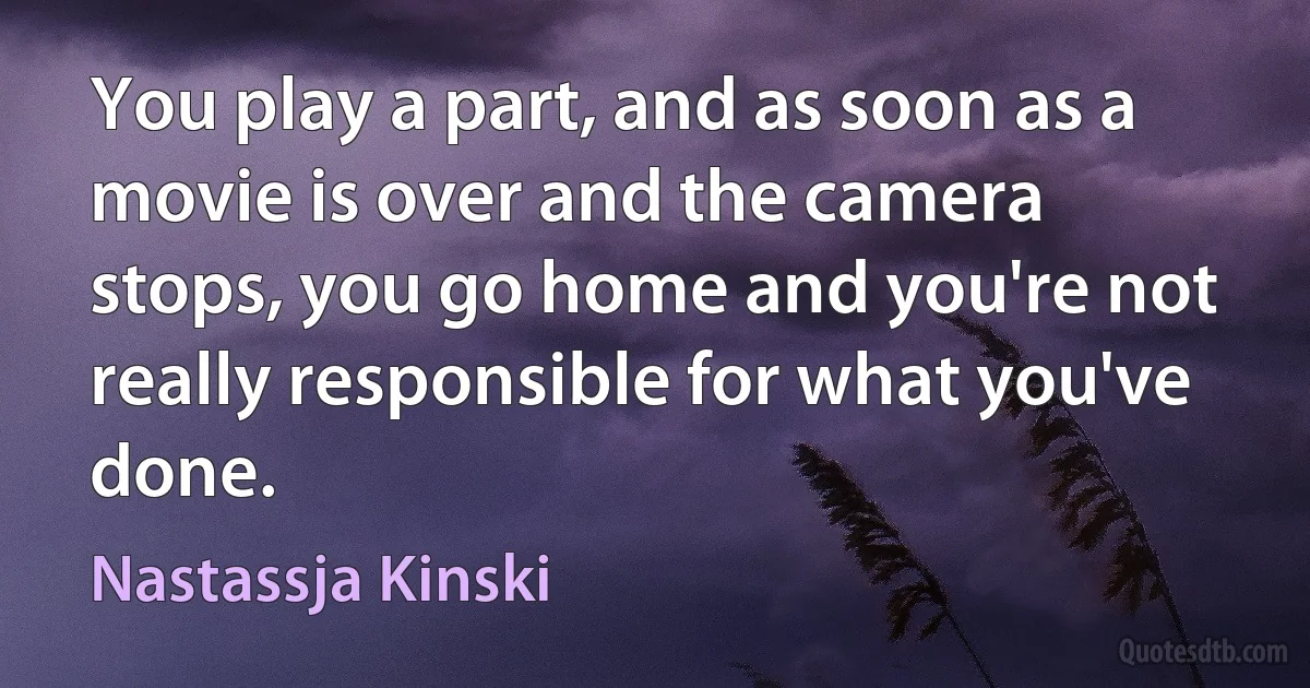 You play a part, and as soon as a movie is over and the camera stops, you go home and you're not really responsible for what you've done. (Nastassja Kinski)