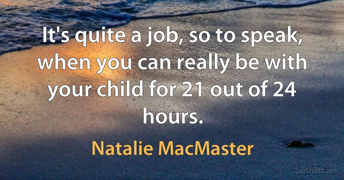 It's quite a job, so to speak, when you can really be with your child for 21 out of 24 hours. (Natalie MacMaster)