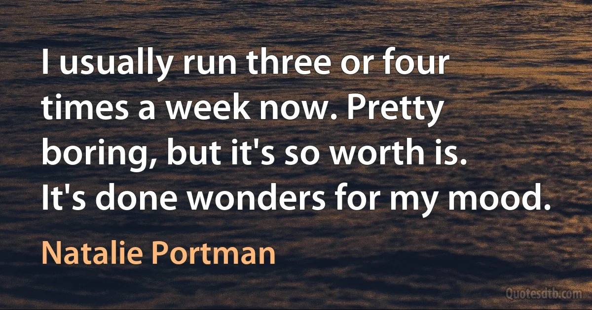 I usually run three or four times a week now. Pretty boring, but it's so worth is. It's done wonders for my mood. (Natalie Portman)