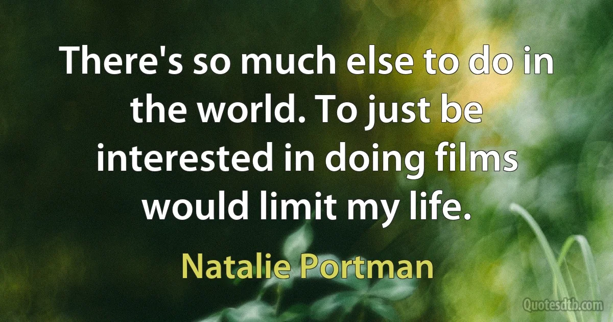 There's so much else to do in the world. To just be interested in doing films would limit my life. (Natalie Portman)