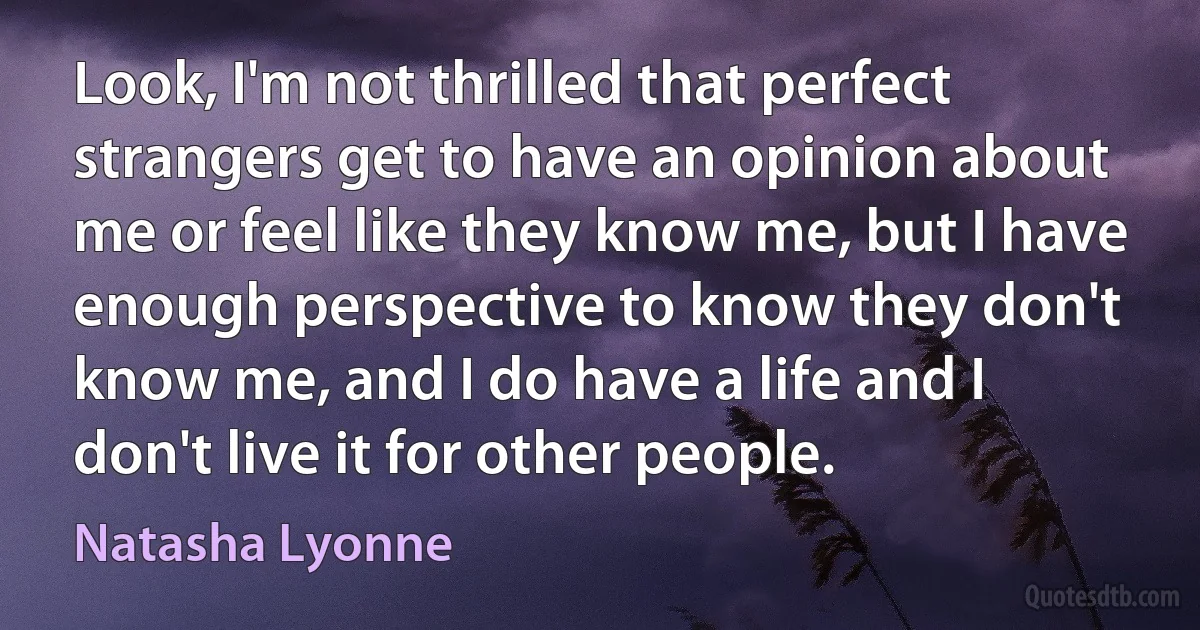 Look, I'm not thrilled that perfect strangers get to have an opinion about me or feel like they know me, but I have enough perspective to know they don't know me, and I do have a life and I don't live it for other people. (Natasha Lyonne)