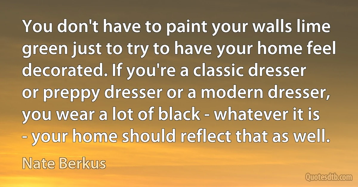 You don't have to paint your walls lime green just to try to have your home feel decorated. If you're a classic dresser or preppy dresser or a modern dresser, you wear a lot of black - whatever it is - your home should reflect that as well. (Nate Berkus)