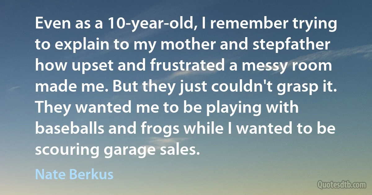 Even as a 10-year-old, I remember trying to explain to my mother and stepfather how upset and frustrated a messy room made me. But they just couldn't grasp it. They wanted me to be playing with baseballs and frogs while I wanted to be scouring garage sales. (Nate Berkus)