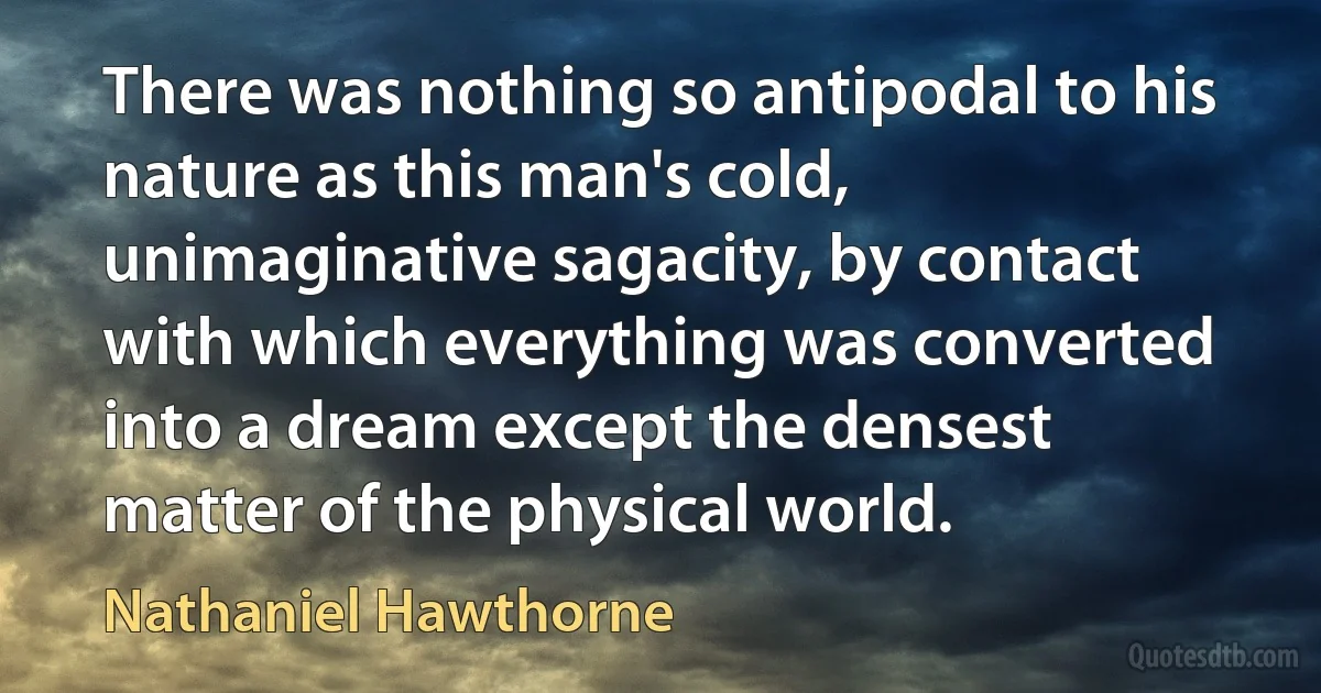 There was nothing so antipodal to his nature as this man's cold, unimaginative sagacity, by contact with which everything was converted into a dream except the densest matter of the physical world. (Nathaniel Hawthorne)