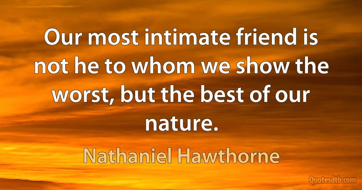 Our most intimate friend is not he to whom we show the worst, but the best of our nature. (Nathaniel Hawthorne)