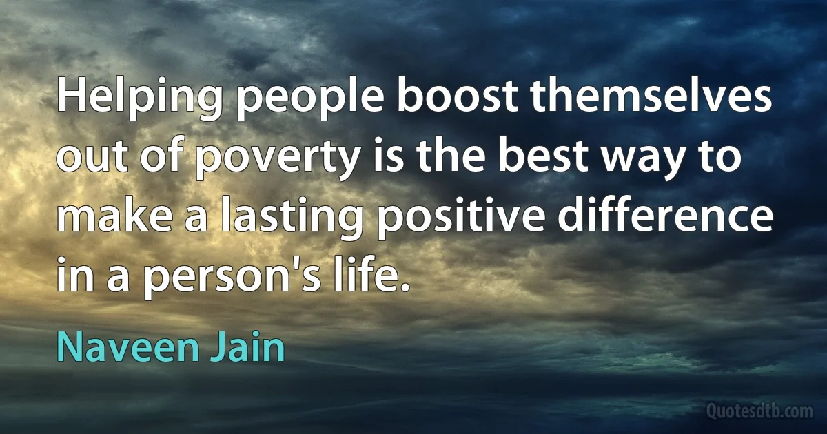 Helping people boost themselves out of poverty is the best way to make a lasting positive difference in a person's life. (Naveen Jain)