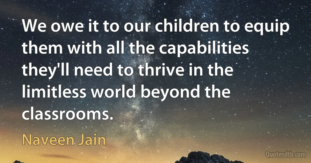 We owe it to our children to equip them with all the capabilities they'll need to thrive in the limitless world beyond the classrooms. (Naveen Jain)