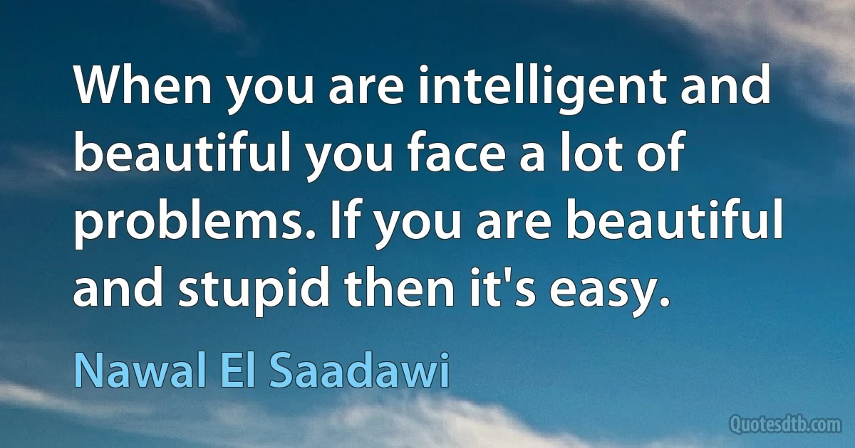 When you are intelligent and beautiful you face a lot of problems. If you are beautiful and stupid then it's easy. (Nawal El Saadawi)