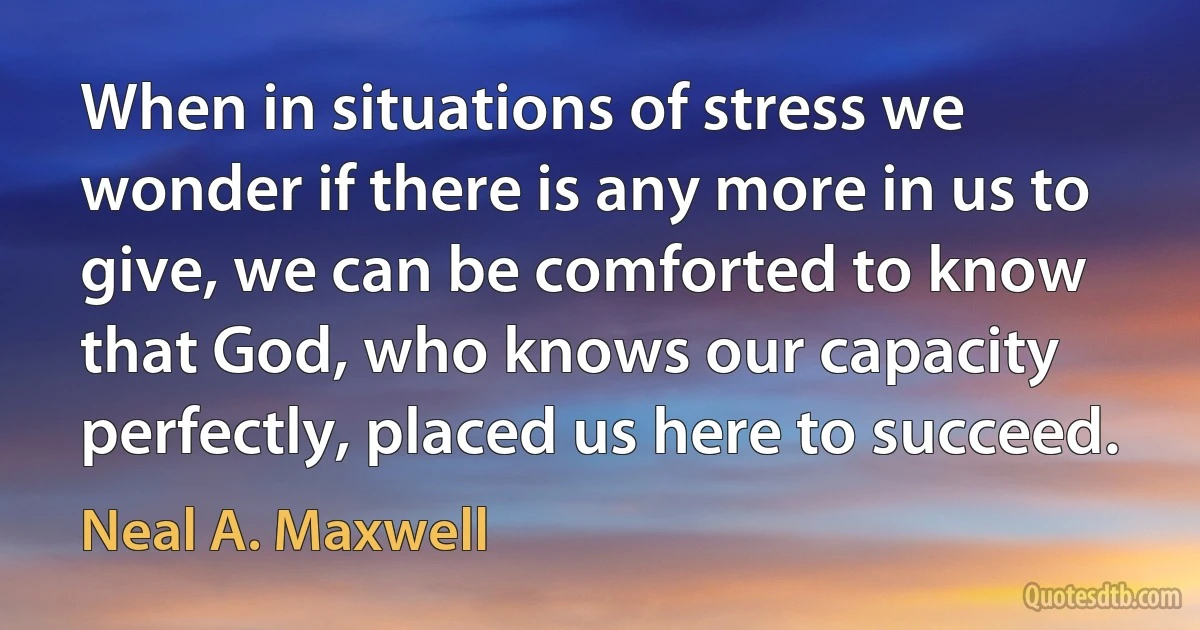 When in situations of stress we wonder if there is any more in us to give, we can be comforted to know that God, who knows our capacity perfectly, placed us here to succeed. (Neal A. Maxwell)