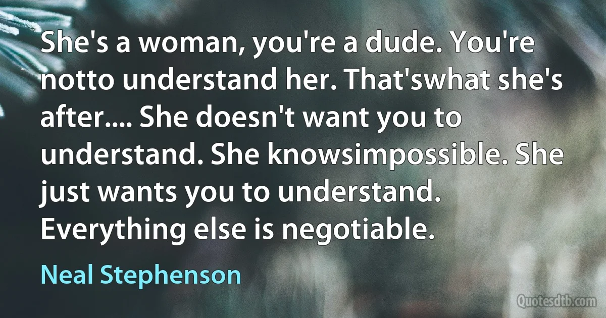 She's a woman, you're a dude. You're notto understand her. That'swhat she's after.... She doesn't want you to understand. She knowsimpossible. She just wants you to understand. Everything else is negotiable. (Neal Stephenson)