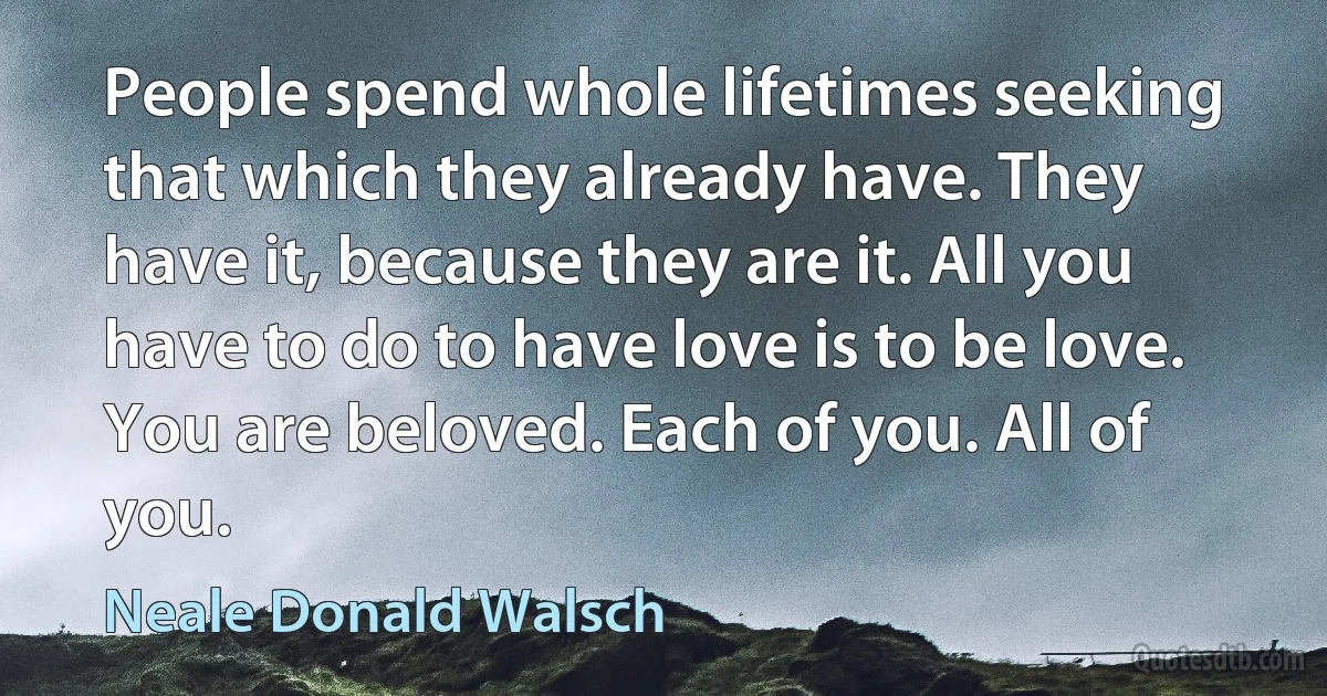 People spend whole lifetimes seeking that which they already have. They have it, because they are it. All you have to do to have love is to be love. You are beloved. Each of you. All of you. (Neale Donald Walsch)