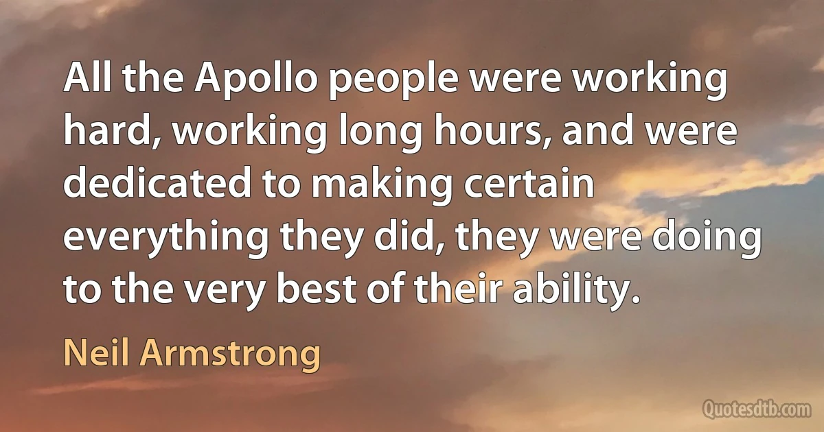 All the Apollo people were working hard, working long hours, and were dedicated to making certain everything they did, they were doing to the very best of their ability. (Neil Armstrong)