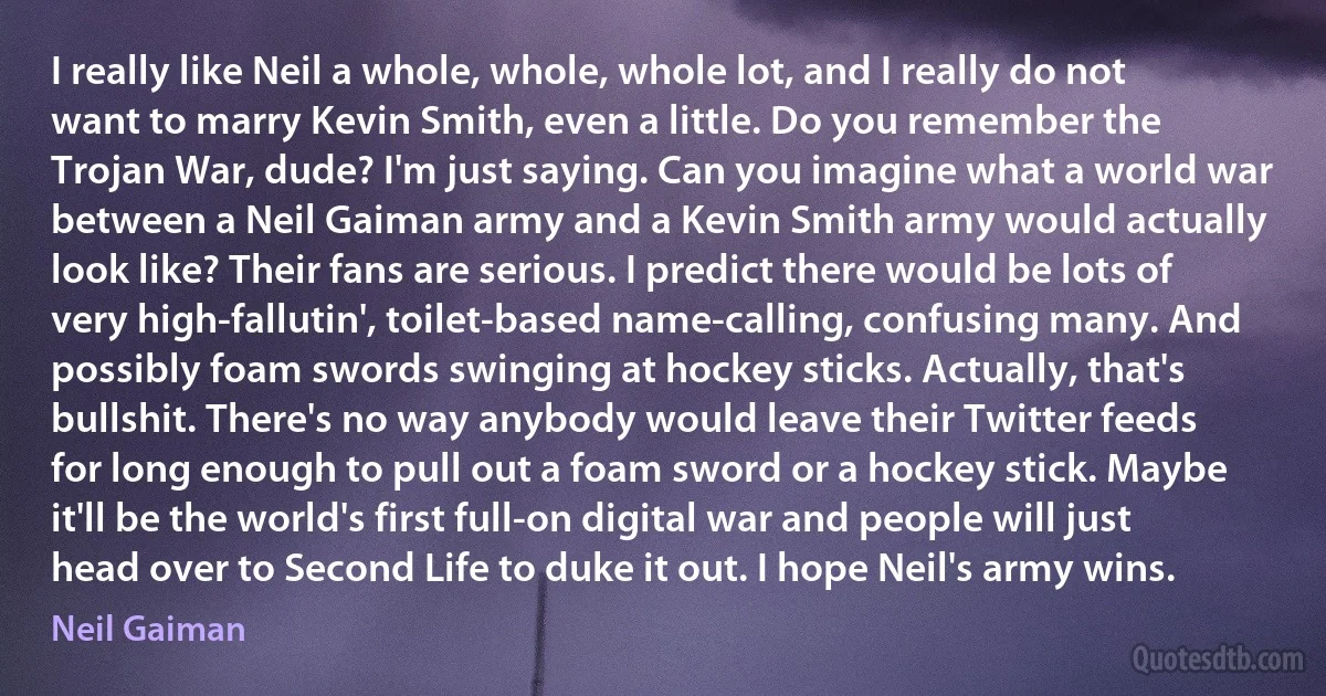 I really like Neil a whole, whole, whole lot, and I really do not want to marry Kevin Smith, even a little. Do you remember the Trojan War, dude? I'm just saying. Can you imagine what a world war between a Neil Gaiman army and a Kevin Smith army would actually look like? Their fans are serious. I predict there would be lots of very high-fallutin', toilet-based name-calling, confusing many. And possibly foam swords swinging at hockey sticks. Actually, that's bullshit. There's no way anybody would leave their Twitter feeds for long enough to pull out a foam sword or a hockey stick. Maybe it'll be the world's first full-on digital war and people will just head over to Second Life to duke it out. I hope Neil's army wins. (Neil Gaiman)