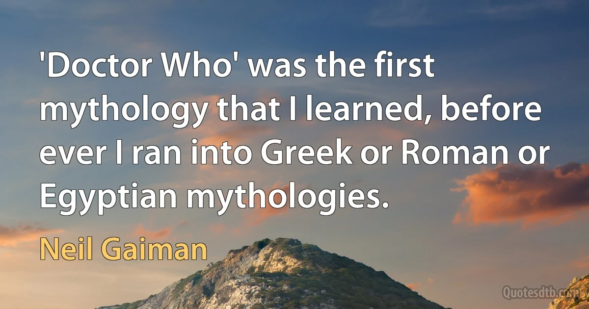 'Doctor Who' was the first mythology that I learned, before ever I ran into Greek or Roman or Egyptian mythologies. (Neil Gaiman)