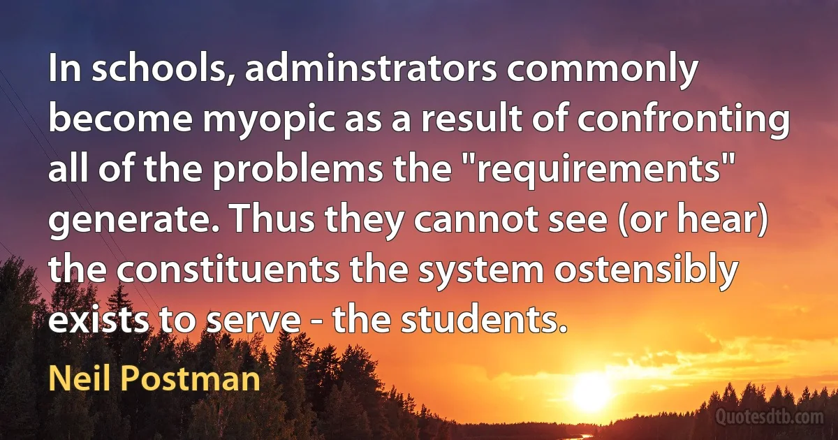 In schools, adminstrators commonly become myopic as a result of confronting all of the problems the "requirements" generate. Thus they cannot see (or hear) the constituents the system ostensibly exists to serve - the students. (Neil Postman)