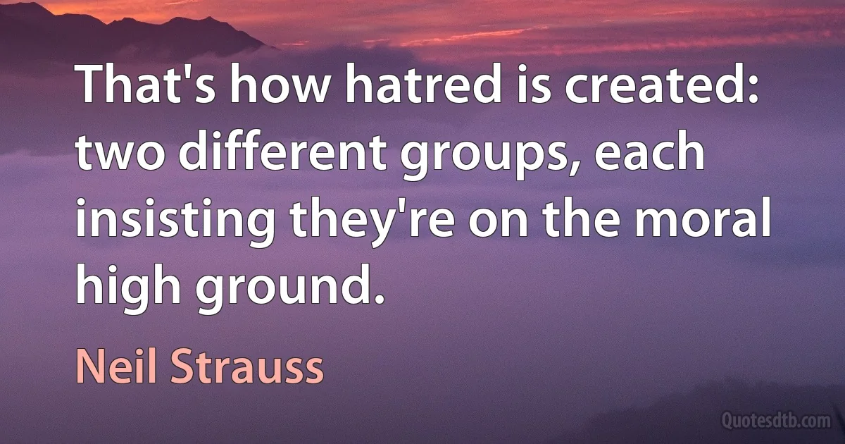 That's how hatred is created: two different groups, each insisting they're on the moral high ground. (Neil Strauss)