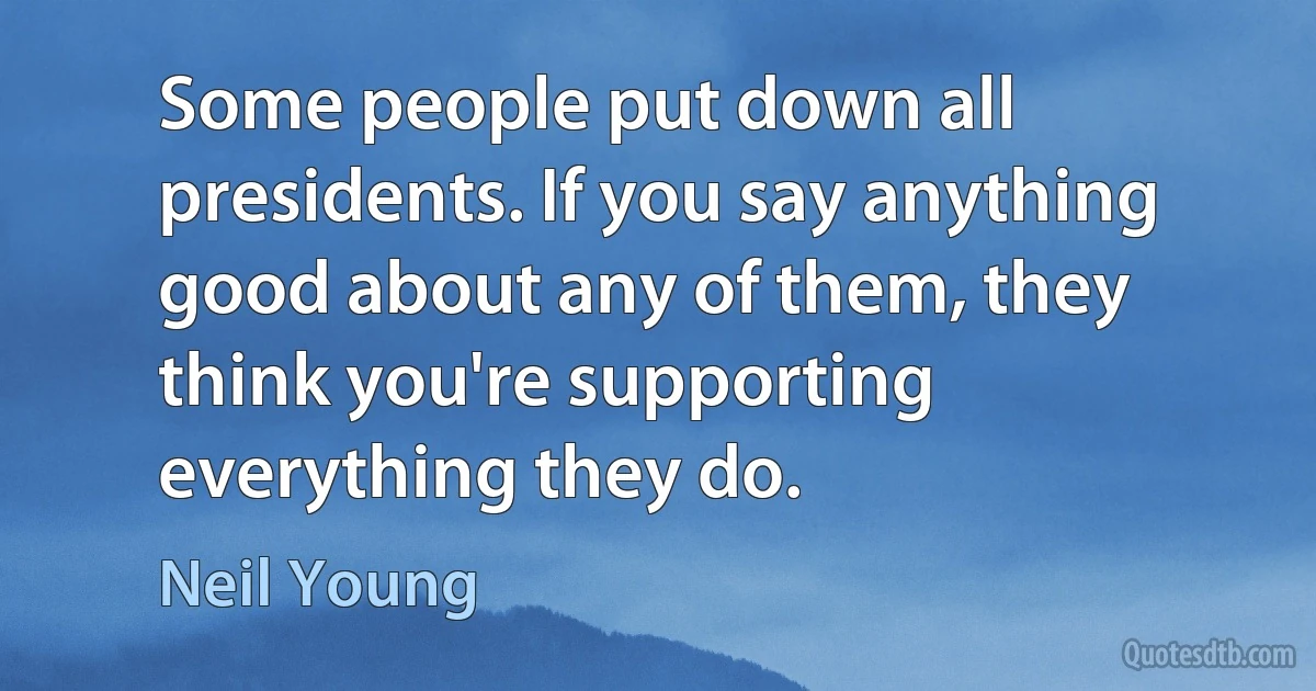 Some people put down all presidents. If you say anything good about any of them, they think you're supporting everything they do. (Neil Young)