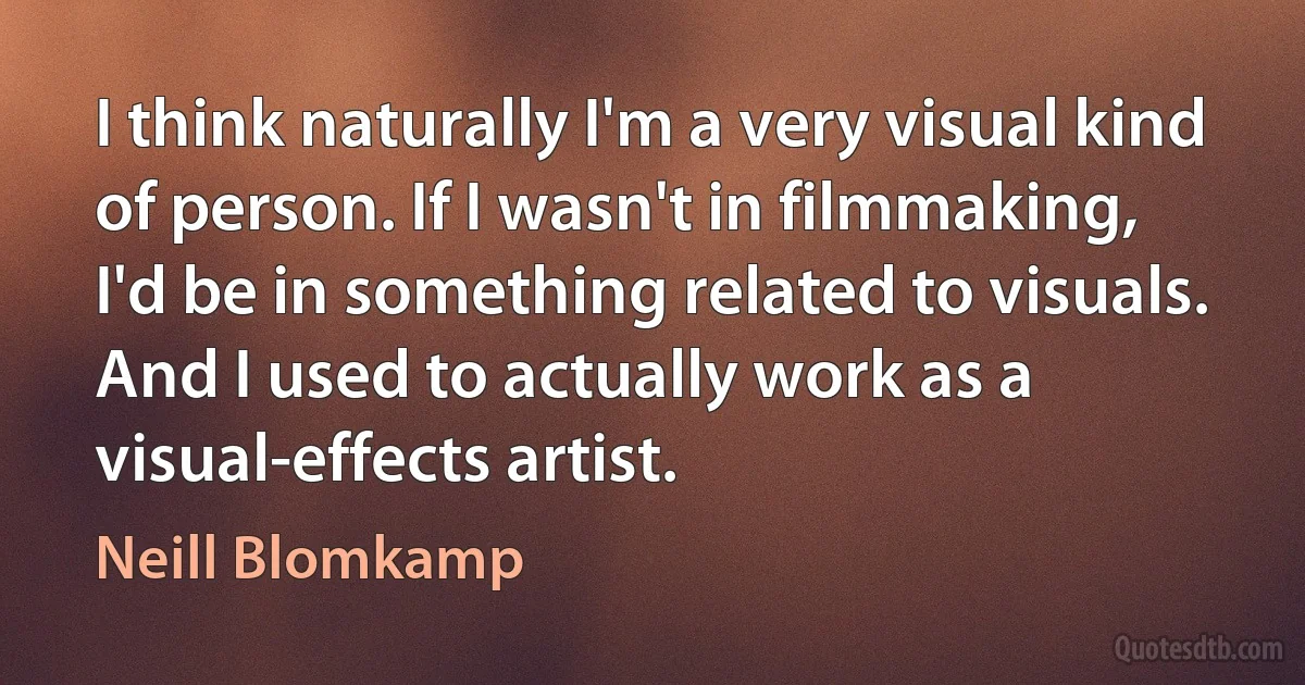 I think naturally I'm a very visual kind of person. If I wasn't in filmmaking, I'd be in something related to visuals. And I used to actually work as a visual-effects artist. (Neill Blomkamp)