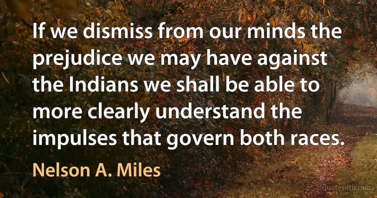 If we dismiss from our minds the prejudice we may have against the Indians we shall be able to more clearly understand the impulses that govern both races. (Nelson A. Miles)