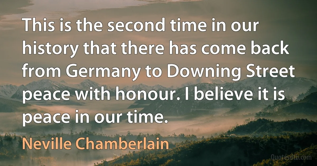 This is the second time in our history that there has come back from Germany to Downing Street peace with honour. I believe it is peace in our time. (Neville Chamberlain)