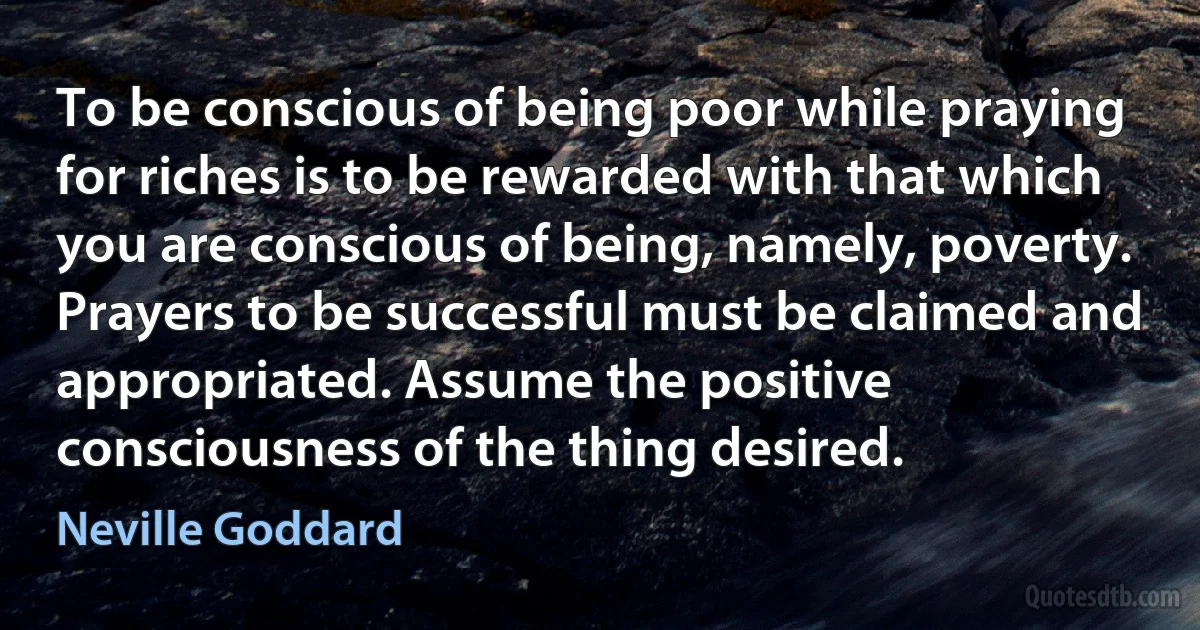 To be conscious of being poor while praying for riches is to be rewarded with that which you are conscious of being, namely, poverty. Prayers to be successful must be claimed and appropriated. Assume the positive consciousness of the thing desired. (Neville Goddard)